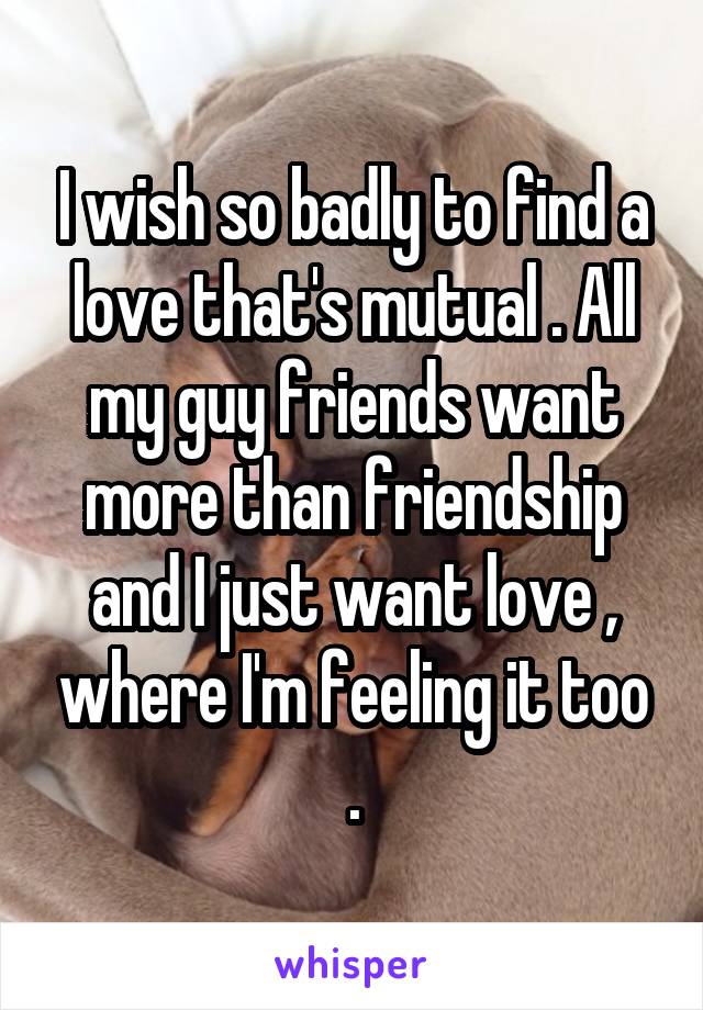 I wish so badly to find a love that's mutual . All my guy friends want more than friendship and I just want love , where I'm feeling it too .