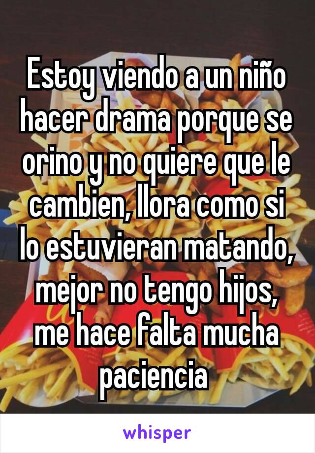 Estoy viendo a un niño hacer drama porque se orino y no quiere que le cambien, llora como si lo estuvieran matando, mejor no tengo hijos, me hace falta mucha paciencia 