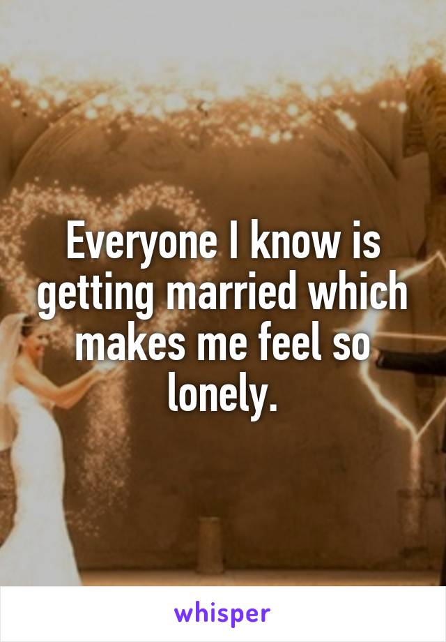 Everyone I know is getting married which makes me feel so lonely.