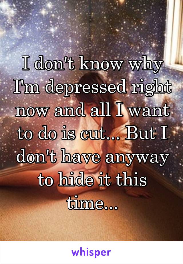 I don't know why I'm depressed right now and all I want to do is cut... But I don't have anyway to hide it this time...