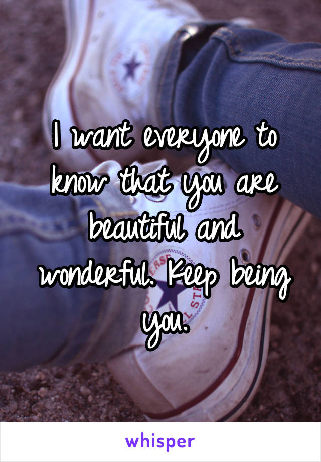 I want everyone to know that you are beautiful and wonderful. Keep being you.