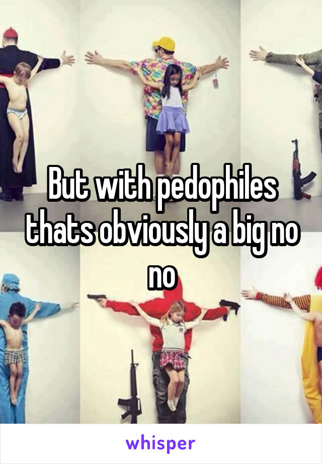 But with pedophiles thats obviously a big no no