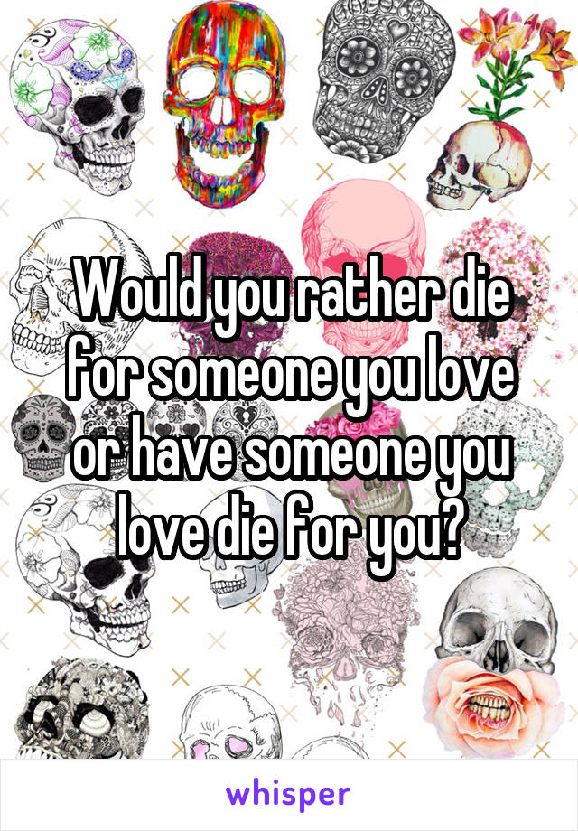 Would you rather die for someone you love or have someone you love die for you?