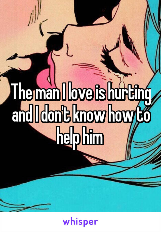 The man I love is hurting and I don't know how to help him 