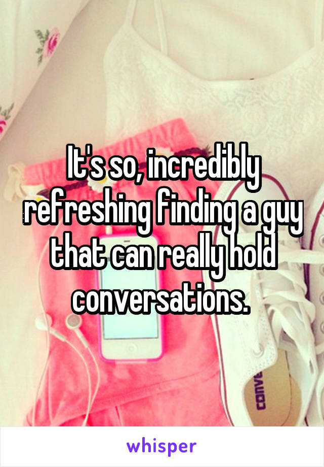 It's so, incredibly refreshing finding a guy that can really hold conversations. 