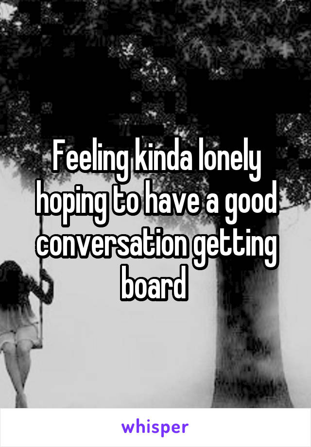 Feeling kinda lonely hoping to have a good conversation getting board 