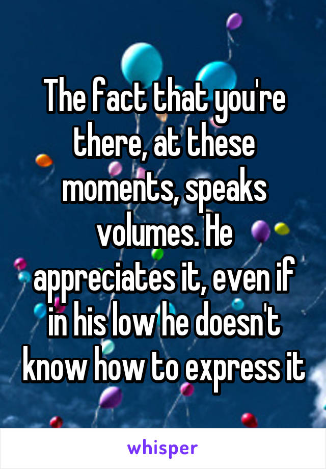 The fact that you're there, at these moments, speaks volumes. He appreciates it, even if in his low he doesn't know how to express it