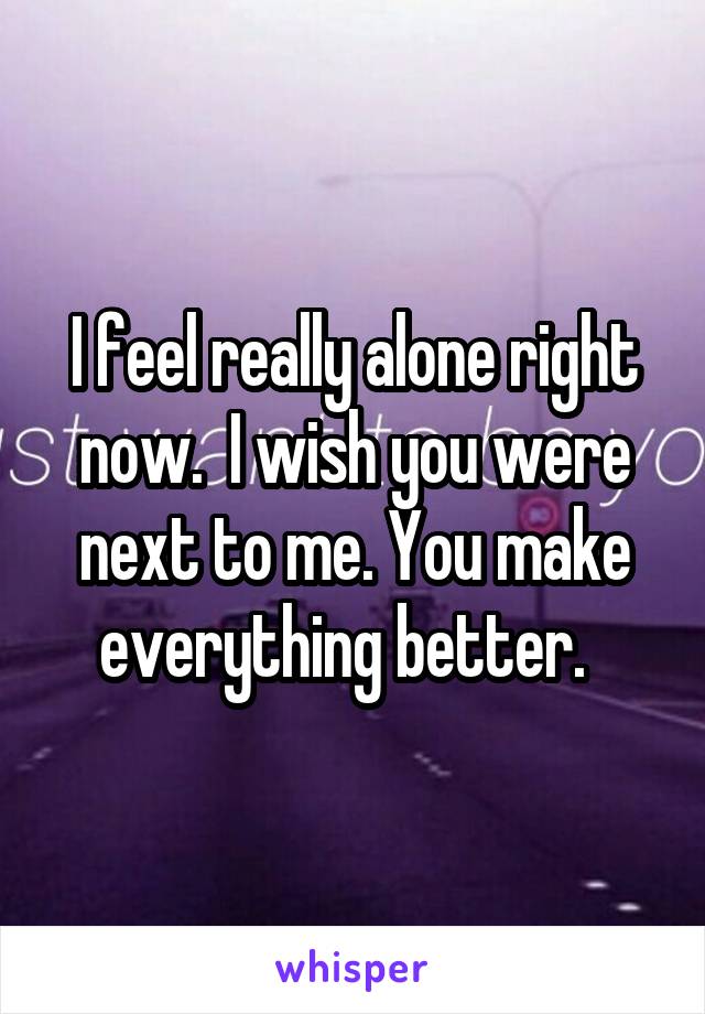 I feel really alone right now.  I wish you were next to me. You make everything better.  