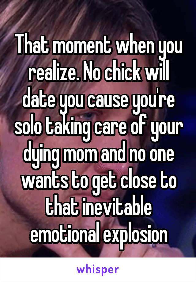 That moment when you realize. No chick will date you cause you're solo taking care of your dying mom and no one wants to get close to that inevitable emotional explosion