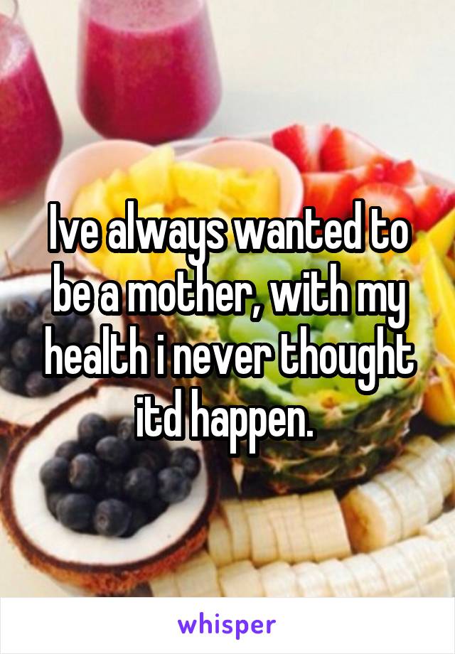 Ive always wanted to be a mother, with my health i never thought itd happen. 