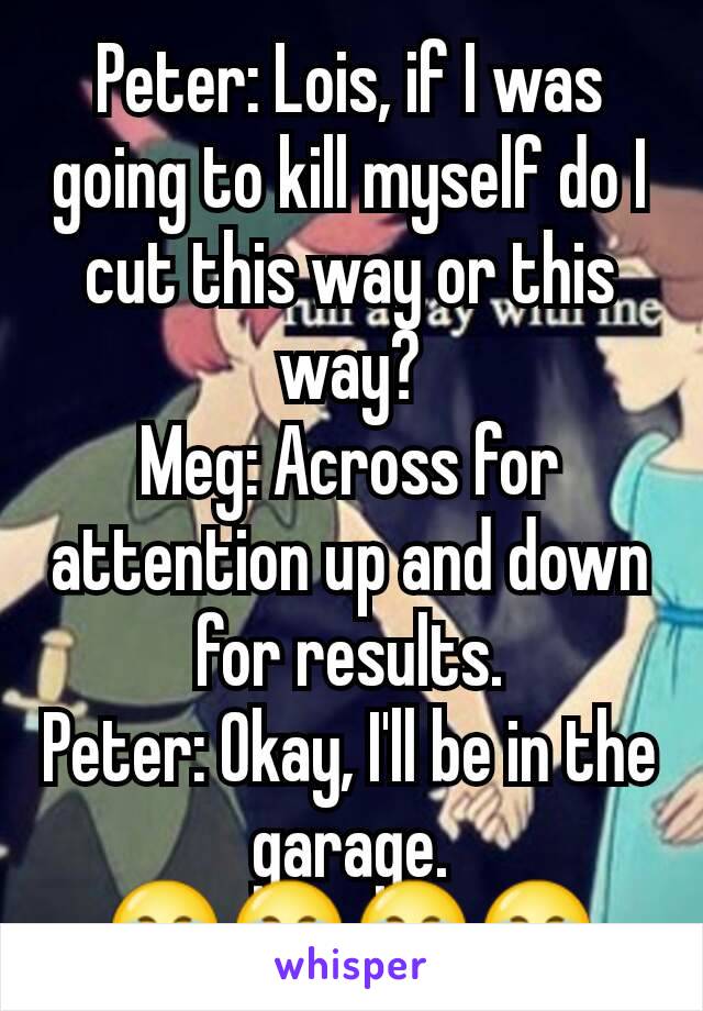 Peter: Lois, if I was going to kill myself do I cut this way or this way?
Meg: Across for attention up and down for results.
Peter: Okay, I'll be in the garage. 😂😂😂😂