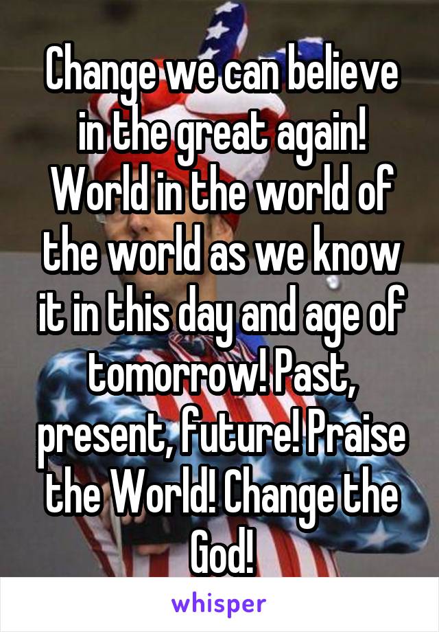 Change we can believe in the great again! World in the world of the world as we know it in this day and age of tomorrow! Past, present, future! Praise the World! Change the God!