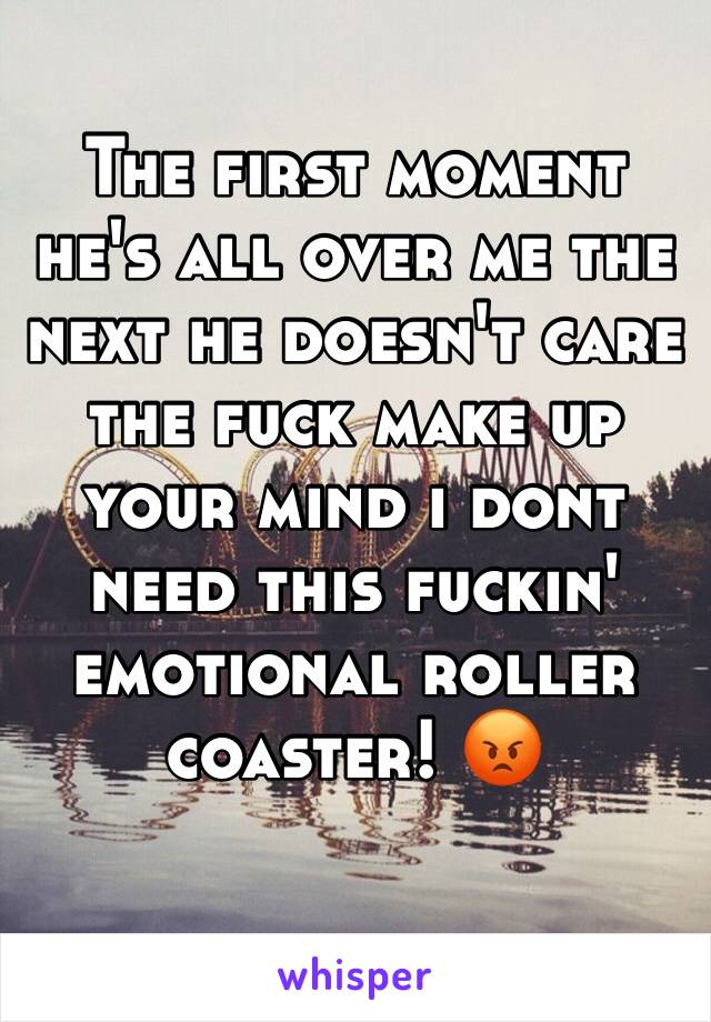 The first moment he's all over me the next he doesn't care the fuck make up your mind i dont need this fuckin' emotional roller coaster! 😡