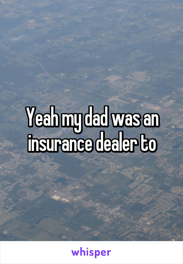 Yeah my dad was an insurance dealer to