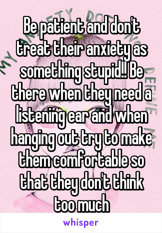 Be patient and don't treat their anxiety as something stupid!! Be there when they need a listening ear and when hanging out try to make them comfortable so that they don't think too much