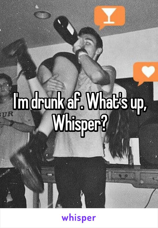 I'm drunk af. What's up, Whisper?