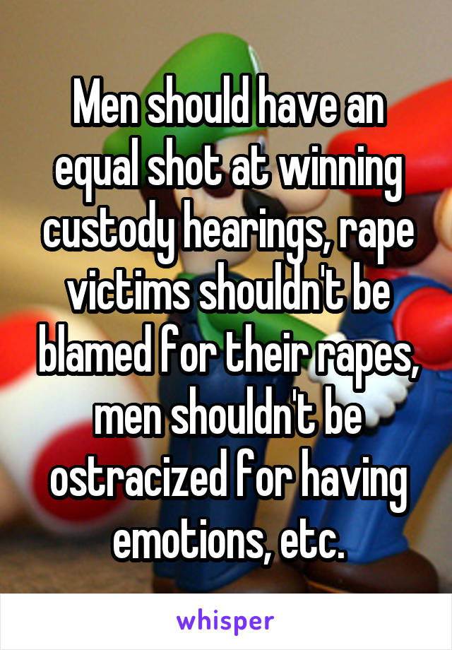 Men should have an equal shot at winning custody hearings, rape victims shouldn't be blamed for their rapes, men shouldn't be ostracized for having emotions, etc.