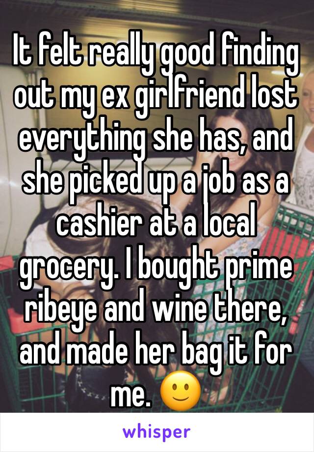 It felt really good finding out my ex girlfriend lost everything she has, and she picked up a job as a cashier at a local grocery. I bought prime ribeye and wine there, and made her bag it for me. 🙂