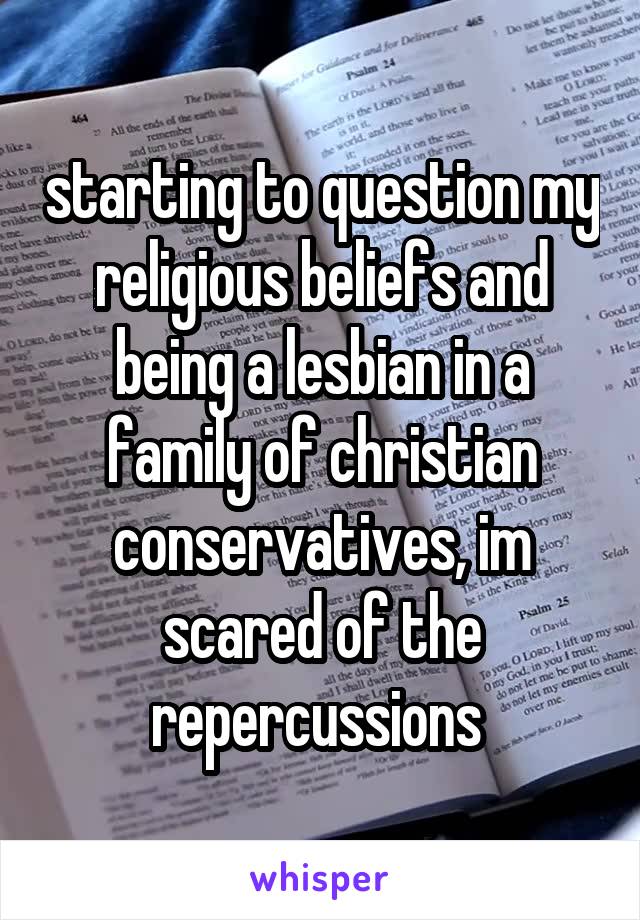 starting to question my religious beliefs and being a lesbian in a family of christian conservatives, im scared of the repercussions 