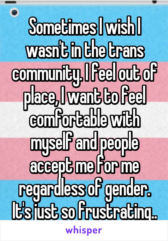 Sometimes I wish I wasn't in the trans community. I feel out of place, I want to feel comfortable with myself and people accept me for me regardless of gender. It's just so frustrating..