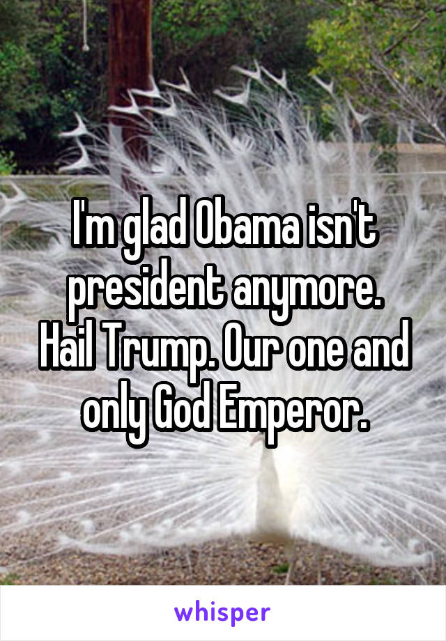 I'm glad Obama isn't president anymore.
Hail Trump. Our one and only God Emperor.