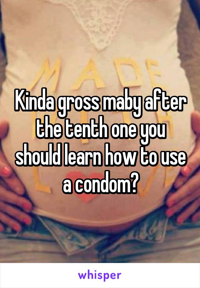 Kinda gross maby after the tenth one you should learn how to use a condom?