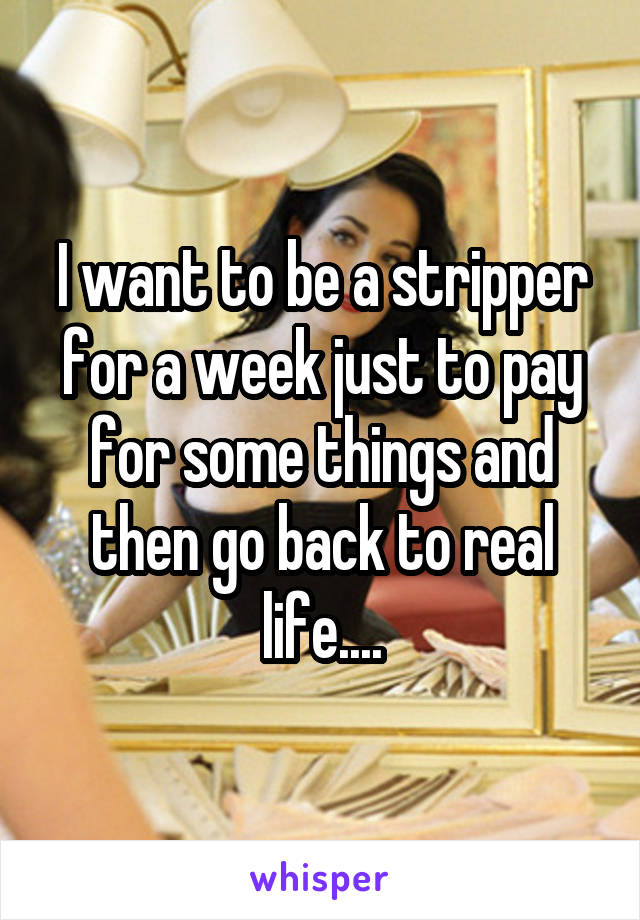 I want to be a stripper for a week just to pay for some things and then go back to real life....