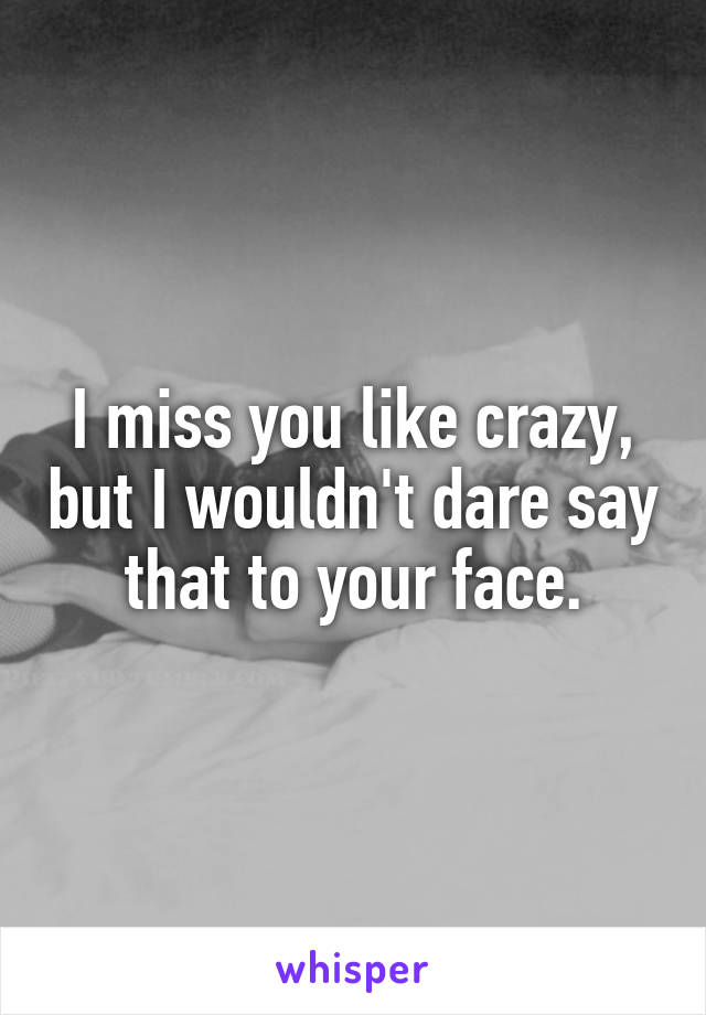 I miss you like crazy, but I wouldn't dare say that to your face.