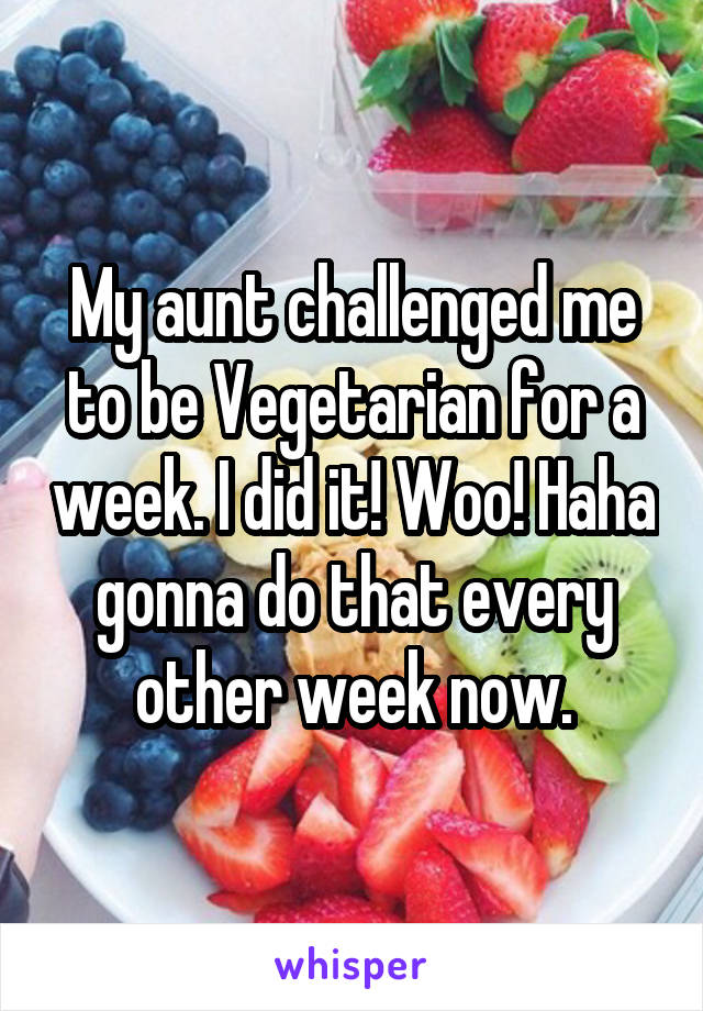 My aunt challenged me to be Vegetarian for a week. I did it! Woo! Haha gonna do that every other week now.