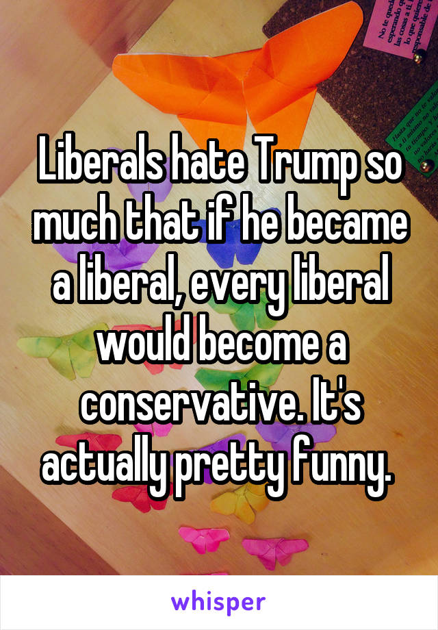 Liberals hate Trump so much that if he became a liberal, every liberal would become a conservative. It's actually pretty funny. 