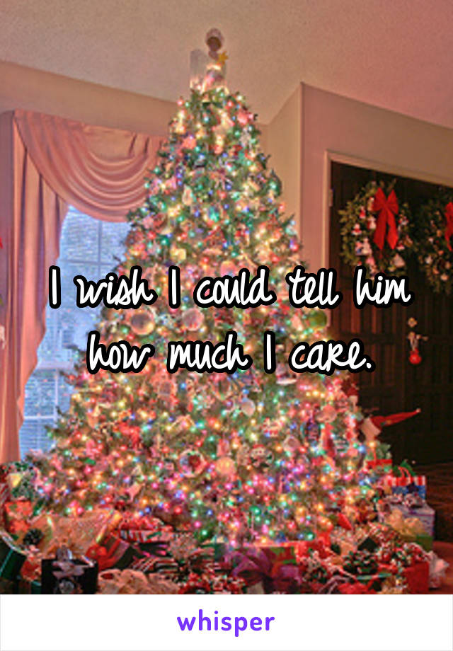 I wish I could tell him how much I care.