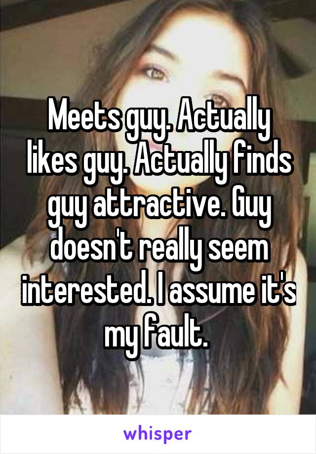 Meets guy. Actually likes guy. Actually finds guy attractive. Guy doesn't really seem interested. I assume it's my fault. 