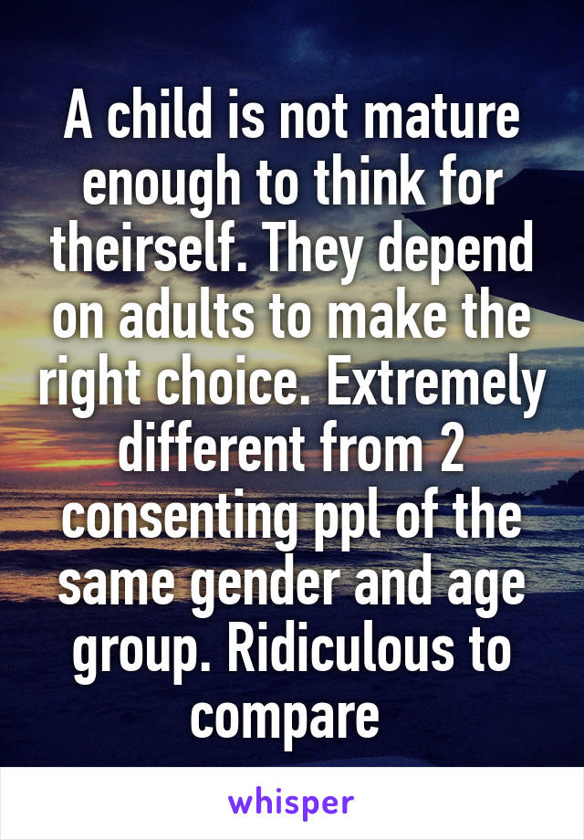 A child is not mature enough to think for theirself. They depend on adults to make the right choice. Extremely different from 2 consenting ppl of the same gender and age group. Ridiculous to compare 