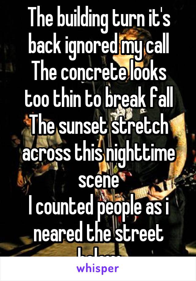 The building turn it's back ignored my call
The concrete looks too thin to break fall
The sunset stretch across this nighttime scene
I counted people as i neared the street below