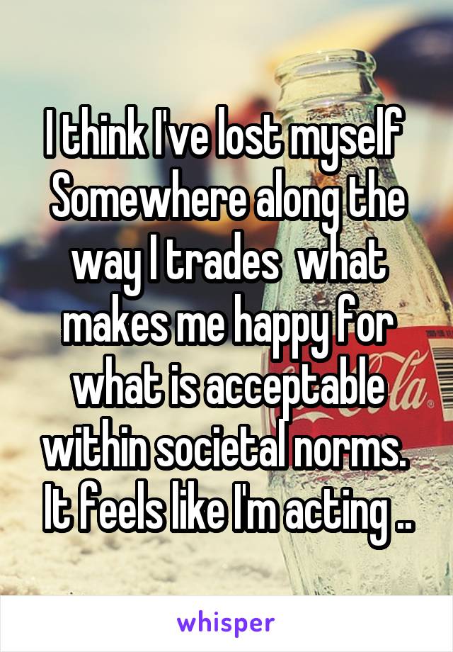 I think I've lost myself 
Somewhere along the way I trades  what makes me happy for what is acceptable within societal norms. 
It feels like I'm acting ..