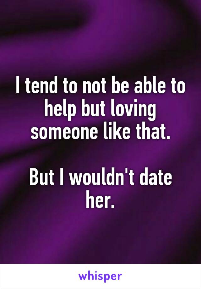 I tend to not be able to help but loving someone like that.

But I wouldn't date her.