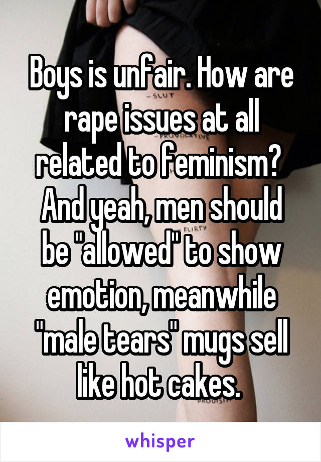 Boys is unfair. How are rape issues at all related to feminism? 
And yeah, men should be "allowed" to show emotion, meanwhile "male tears" mugs sell like hot cakes. 