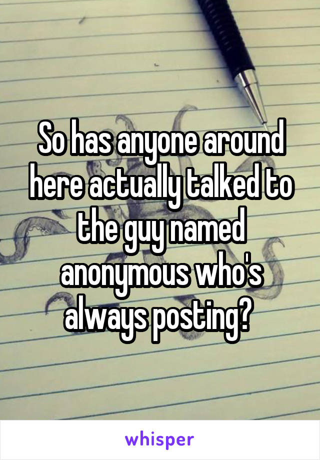 So has anyone around here actually talked to the guy named anonymous who's always posting? 