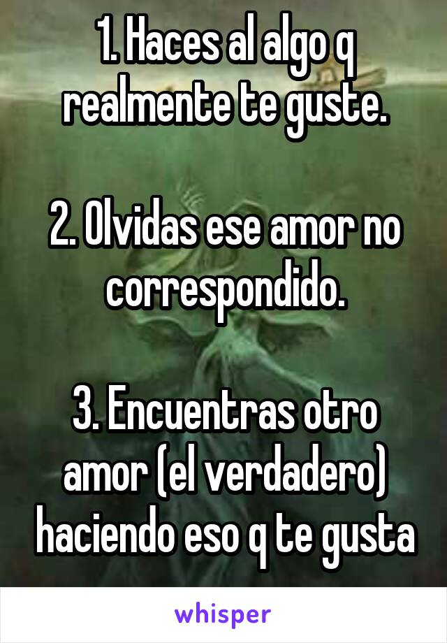 1. Haces al algo q realmente te guste.

2. Olvidas ese amor no correspondido.

3. Encuentras otro amor (el verdadero) haciendo eso q te gusta
