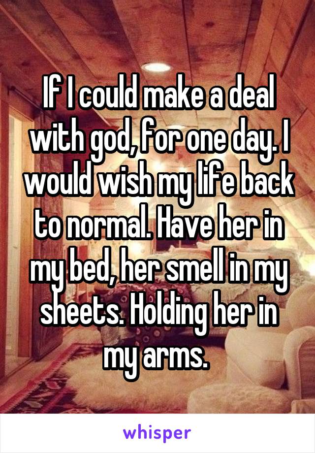 If I could make a deal with god, for one day. I would wish my life back to normal. Have her in my bed, her smell in my sheets. Holding her in my arms. 