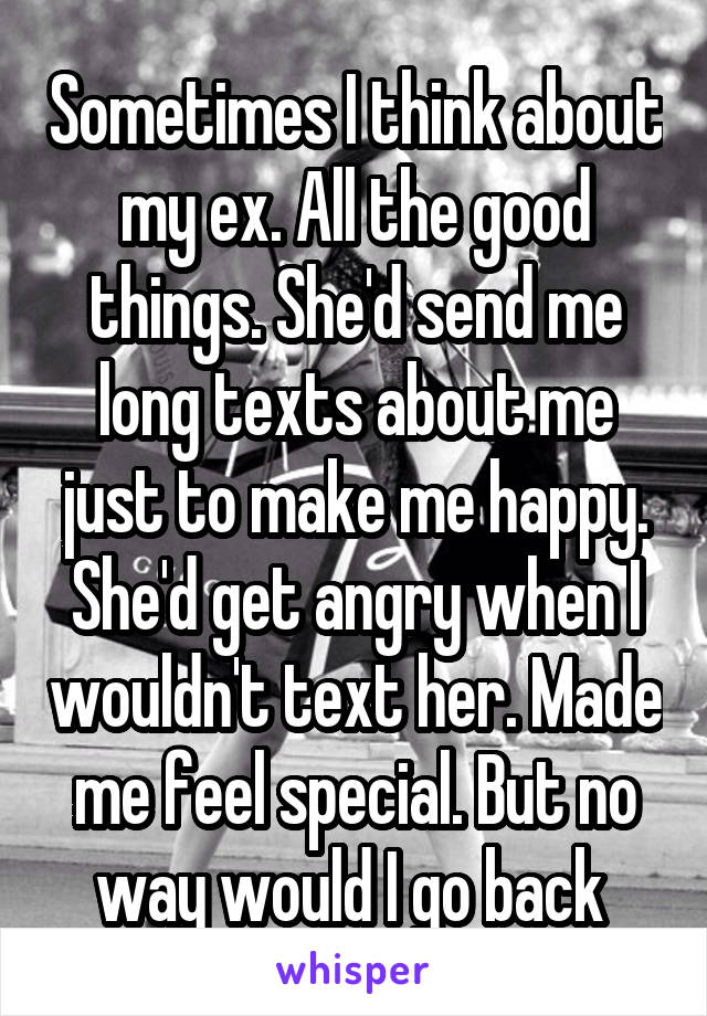 Sometimes I think about my ex. All the good things. She'd send me long texts about me just to make me happy. She'd get angry when I wouldn't text her. Made me feel special. But no way would I go back 