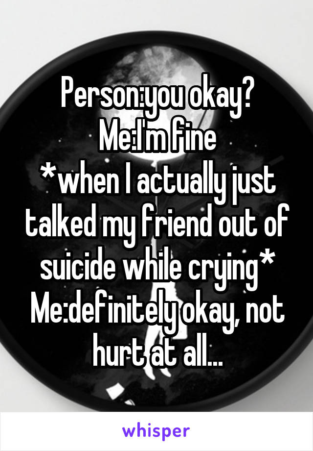 Person:you okay?
Me:I'm fine
*when I actually just talked my friend out of suicide while crying*
Me:definitely okay, not hurt at all...