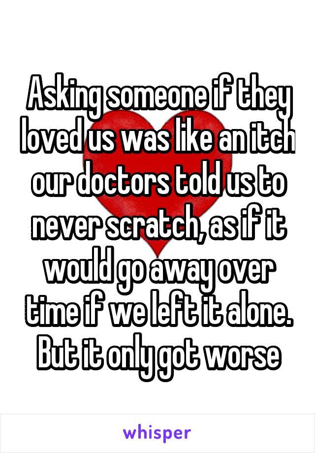 Asking someone if they loved us was like an itch our doctors told us to never scratch, as if it would go away over time if we left it alone.
But it only got worse