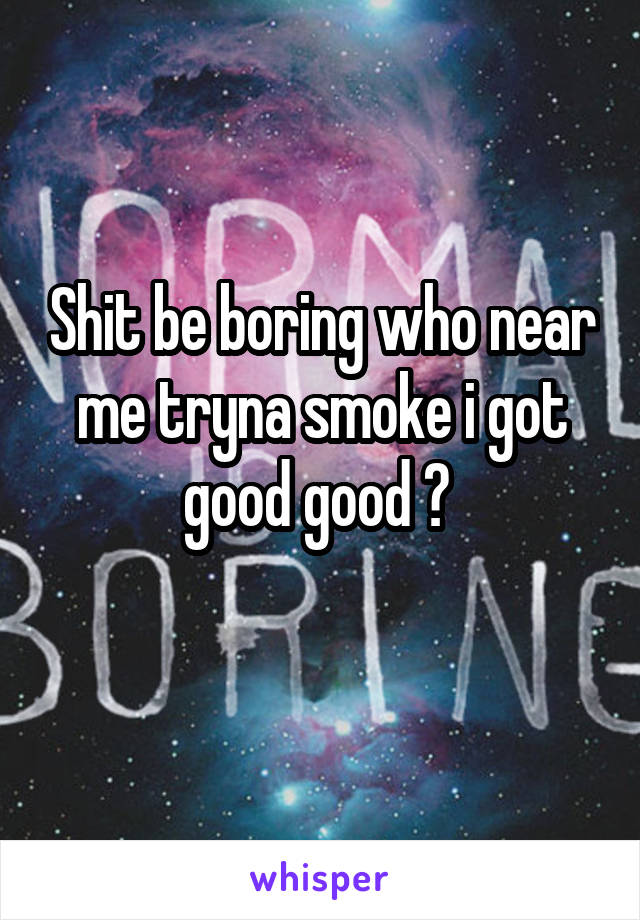 Shit be boring who near me tryna smoke i got good good ? 
