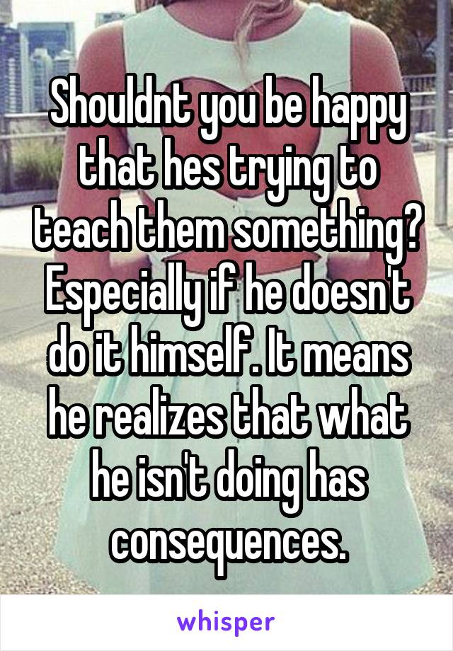 Shouldnt you be happy that hes trying to teach them something? Especially if he doesn't do it himself. It means he realizes that what he isn't doing has consequences.