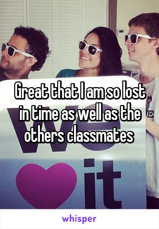 Great that I am so lost in time as well as the others classmates 