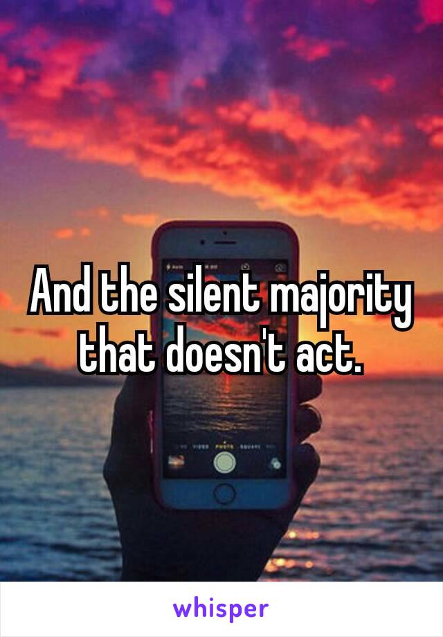 And the silent majority that doesn't​ act.