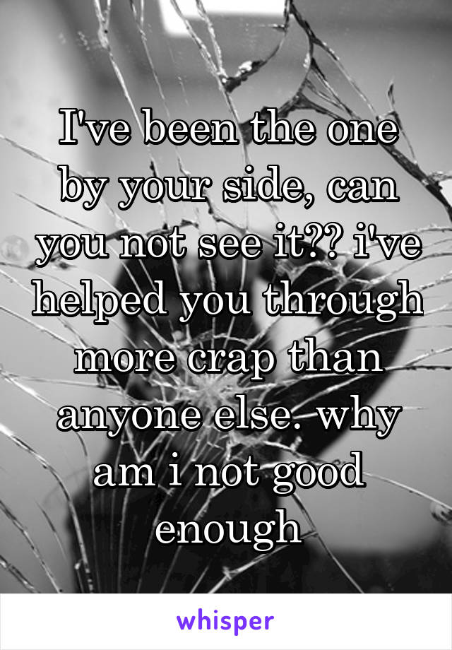 I've been the one by your side, can you not see it?? i've helped you through more crap than anyone else. why am i not good enough