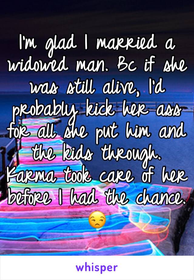 I'm glad I married a widowed man. Bc if she was still alive, I'd probably kick her ass for all she put him and the kids through. Karma took care of her before I had the chance. 😒