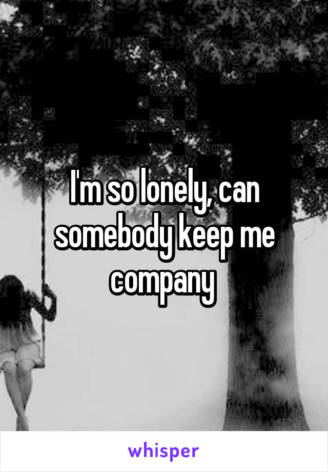 I'm so lonely, can somebody keep me company 